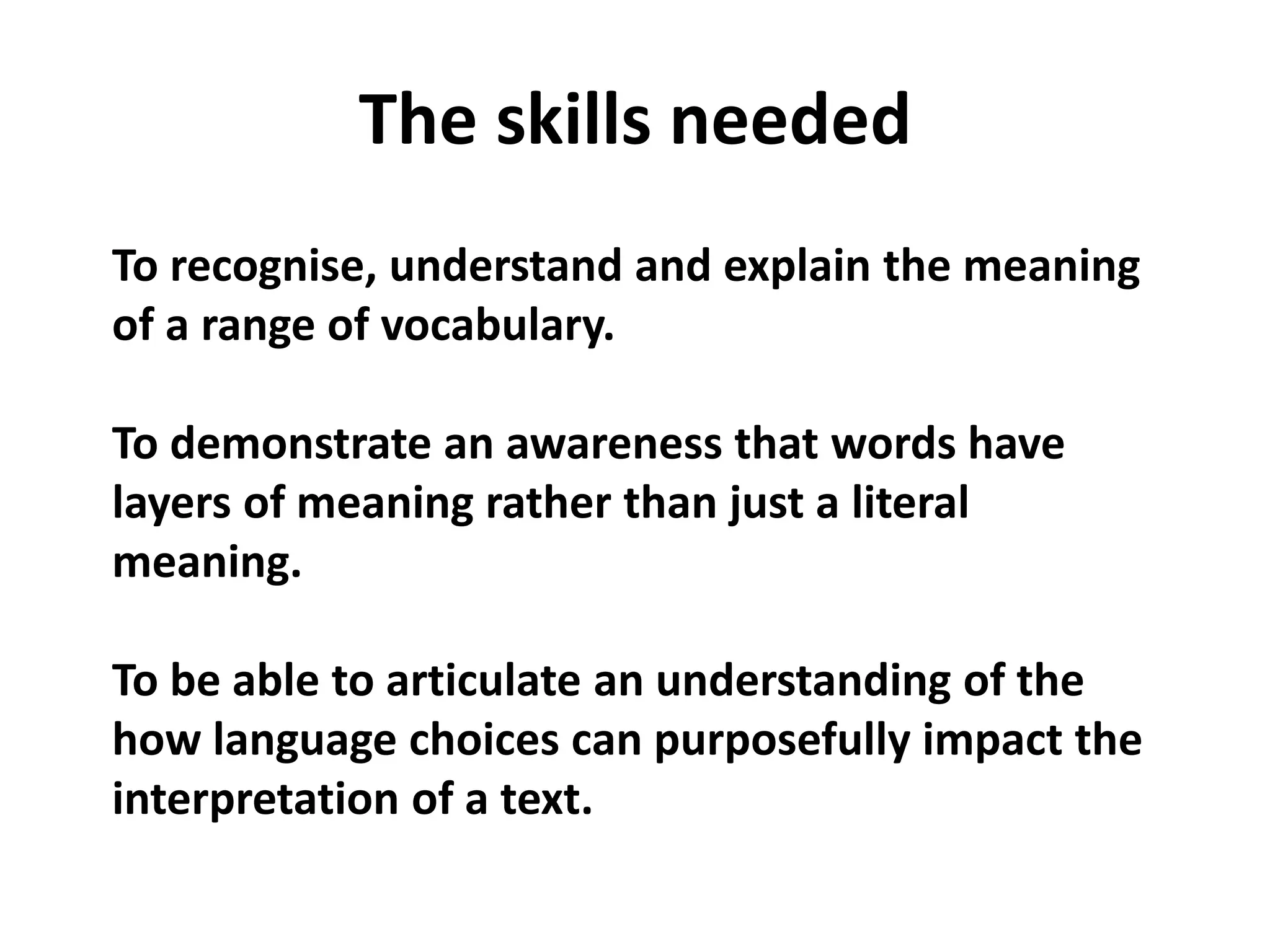 The skills neededTo recognise, understand and explain the meaning of a range of vocabulary.To demonstrate an awareness that words have layers of meaning rather than just a literal meaning.To be able to articulate an understanding of the how language choices can purposefully impact the interpretation of a text.