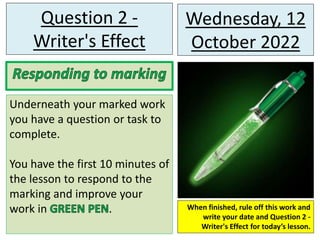 Wednesday, 12
October 2022
Question 2 -
Writer's Effect
Underneath your marked work
you have a question or task to
complete.
You have the first 10 minutes of
the lesson to respond to the
marking and improve your
work in . When finished, rule off this work and
write your date and Question 2 -
Writer's Effect for today’s lesson.
 