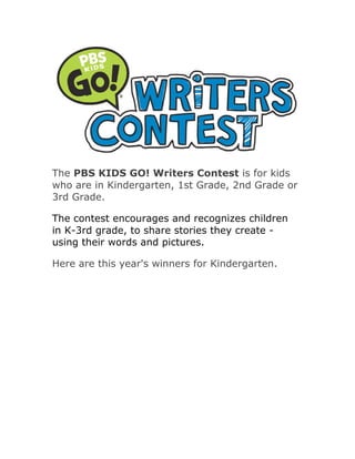 The PBS KIDS GO! Writers Contest is for kids
who are in Kindergarten, 1st Grade, 2nd Grade or
3rd Grade.

The contest encourages and recognizes children
in K-3rd grade, to share stories they create -
using their words and pictures.

Here are this year's winners for Kindergarten.
 