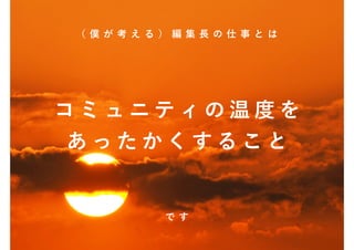 （僕 が考える）編集長の仕事 とは




コミュニティの温度を
あったかくすること


       です
 