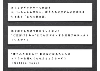 カ フ ェ や ギャ ラ リ ー も 併 設 ！
お じ い ち ゃん も 学 生 も 、 街 ぐ る み で 子ど も の 可 能 性 を

引 き 出 す 「ま ち の 保 育 園 」




家 を 建 て る だけ で 終 わ り じ ゃ な い ！

 ご 近 所づ き あ い      ま で も デ ザ イ ン す る 建 築 プ ロ ジ ェク ト

「 い え つ く 」




 体 も 心も 温 ま る !     好 き な お ば あ ち ゃ ん に

マ フ ラ ー を 編ん で も ら え ち ゃ う サ ー ビ ス

「 G o ld e n   Ho ok」
 