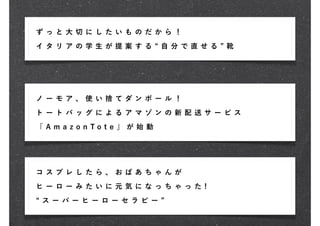 ず っ と 大 切に し た い も の だ か ら ！
イ タ リ ア の学 生 が 提 案 す る         自 分 で 直せ る   靴




ノ ー モ ア 、 使い 捨 て ダ ン ボ ー ル ！

ト ー ト バ ッ グに よ る ア マ ゾ ン の 新 配 送 サ ービ ス

「 A m a z o n To t e 」 が 始 動




コ ス プ レ し たら 、 お ば あ ち ゃ ん が

ヒ ー ロ ー み たい に 元 気 に な っ ち ゃ っ た !

 ス ー パー ヒ ー ロ ー セ ラ ピ ー
 