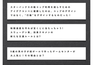 ス タ ー バ ック ス の 紙 コ ッ プ 利 用 を 減 らす た め の
ア イ デ ア コン ペ に 優 勝 し た の は 、 コ ップ の デ ザ イ ン

で は な く 、   行 動   を デ ザ イ ン す る も の だ っ た！




制 限 速 度 を 守れ ば 宝 く じ に 当 た っ ち ゃ う !

ス ウ ェ ー デ ン発 、 効 果 テ キ メ ン の

新 た な 交 通 ルー ル と は ?




9 歳 の男 の 子が 段 ボ ー ル で 作 っ た ゲ ー ムセ ン タ ー が

大 人 気 に ！ その 理 由 と は ？
 