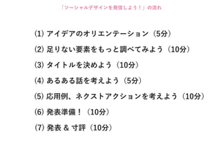 「ソーシャルデザインを発信しよう！」の流れ




(1) アイデアのオリエンテーション（5分）

(2) 足りない要素をもっと調べてみよう（10分）

(3) タイトルを決めよう（10分）

(4) あるある話を考えよう（5分）

(5) 応用例、ネクストアクションを考えよう（10分）

(6) 発表準備！（10分）

(7) 発表 & 寸評（10分）
 