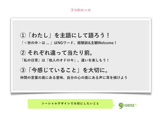 3つのルール




①「わたし」を主語にして語ろう！
「＜世の中＞は ... 」はNGワード、経験談&主観Welcome！

② それぞれ違って当たり前。
「私の日常」は「他人のオドロキ」。違いを楽しもう！

③「今感じていること」を大切に。
仲間の言葉の奥にある意味、自分の心の奥にある声に耳を傾けよう




       ソーシャルデザインで大切にしたいこと
 