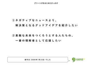 グリーンズをはじめたきっかけ




①ネガティブなニュースより、
 解決策となるグッドアイデアを紹介したい


②素敵な未来をつくろうとする人たちの、
 一番の理解者として応援したい




   創刊は 2006年7月16日 でした
 
