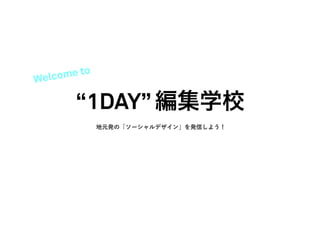 Welc ome to

        “1DAY” 編集学校
              地元発の「ソーシャルデザイン」を発信しよう！
 