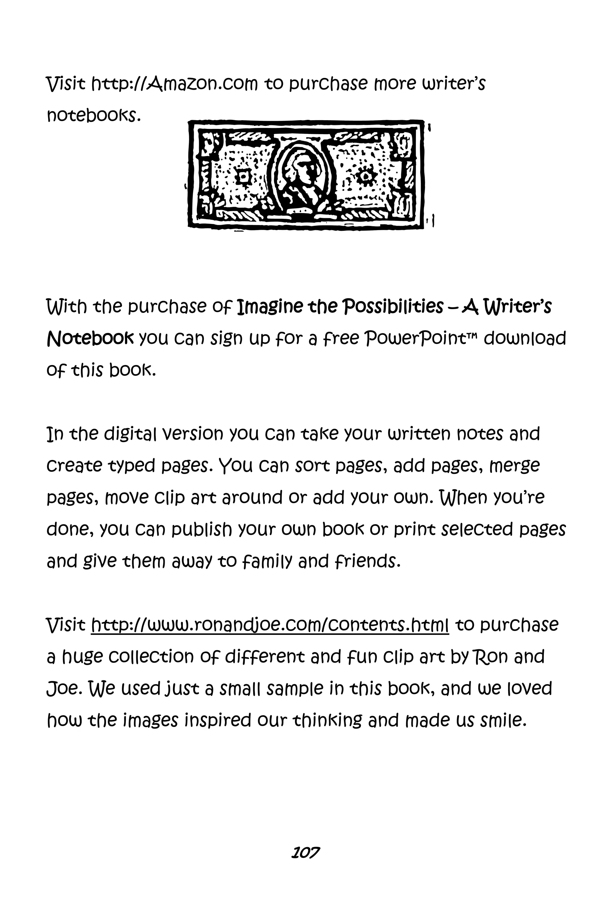 107
Visit http://Amazon.com to purchase more writer’s
notebooks.
With the purchase of Imagine the Possibilities – A Writer’s
Notebook you can sign up for a free PowerPoint™ download
of this book.
In the digital version you can take your written notes and
create typed pages. You can sort pages, add pages, merge
pages, move clip art around or add your own. When you’re
done, you can publish your own book or print selected pages
and give them away to family and friends.
Visit http://www.ronandjoe.com/contents.html to purchase
a huge collection of different and fun clip art by Ron and
Joe. We used just a small sample in this book, and we loved
how the images inspired our thinking and made us smile.
 