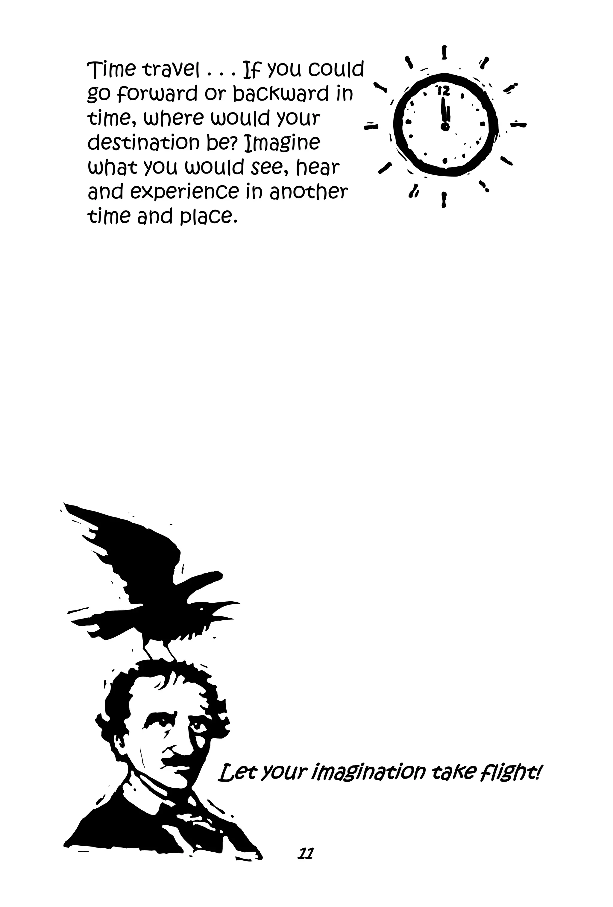 11
Time travel . . . If you could
go forward or backward in
time, where would your
destination be? Imagine
what you would see, hear
and experience in another
time and place.
Let your imagination take flight!
 