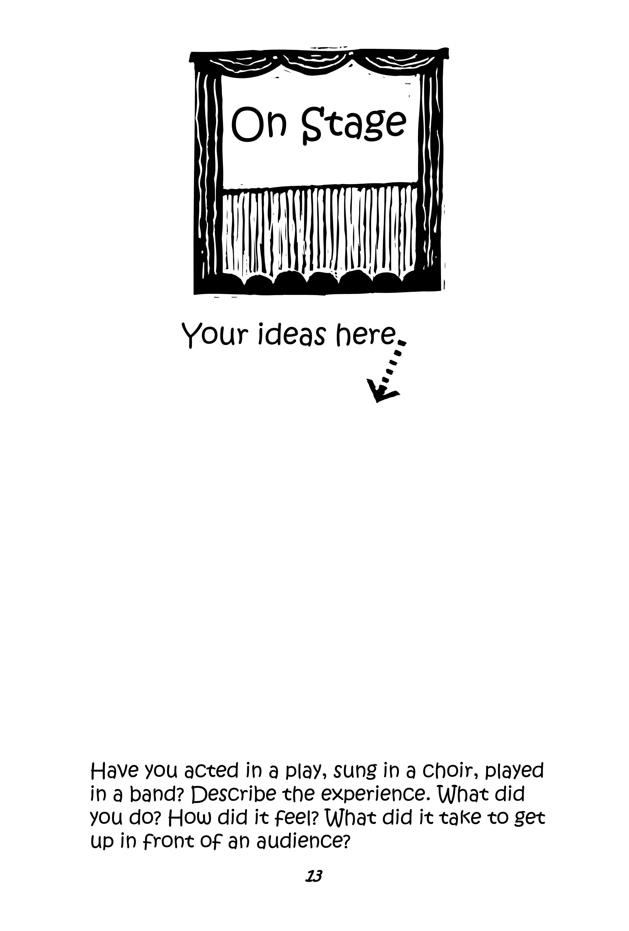 13
On Stage
Have you acted in a play, sung in a choir, played
in a band? Describe the experience. What did
you do? How did it feel? What did it take to get
up in front of an audience?
Your ideas here
 