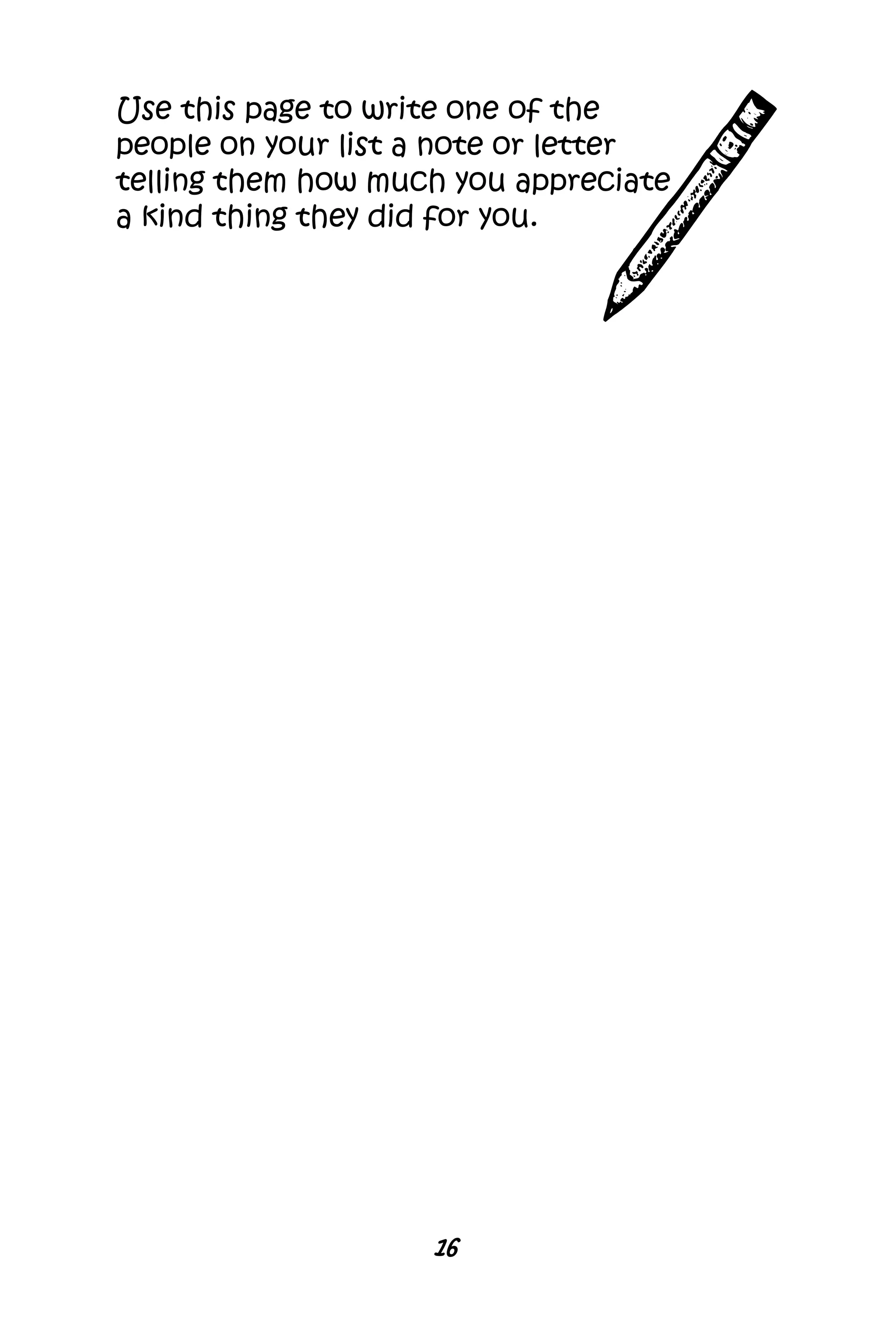 16
Use this page to write one of the
people on your list a note or letter
telling them how much you appreciate
a kind thing they did for you.
 