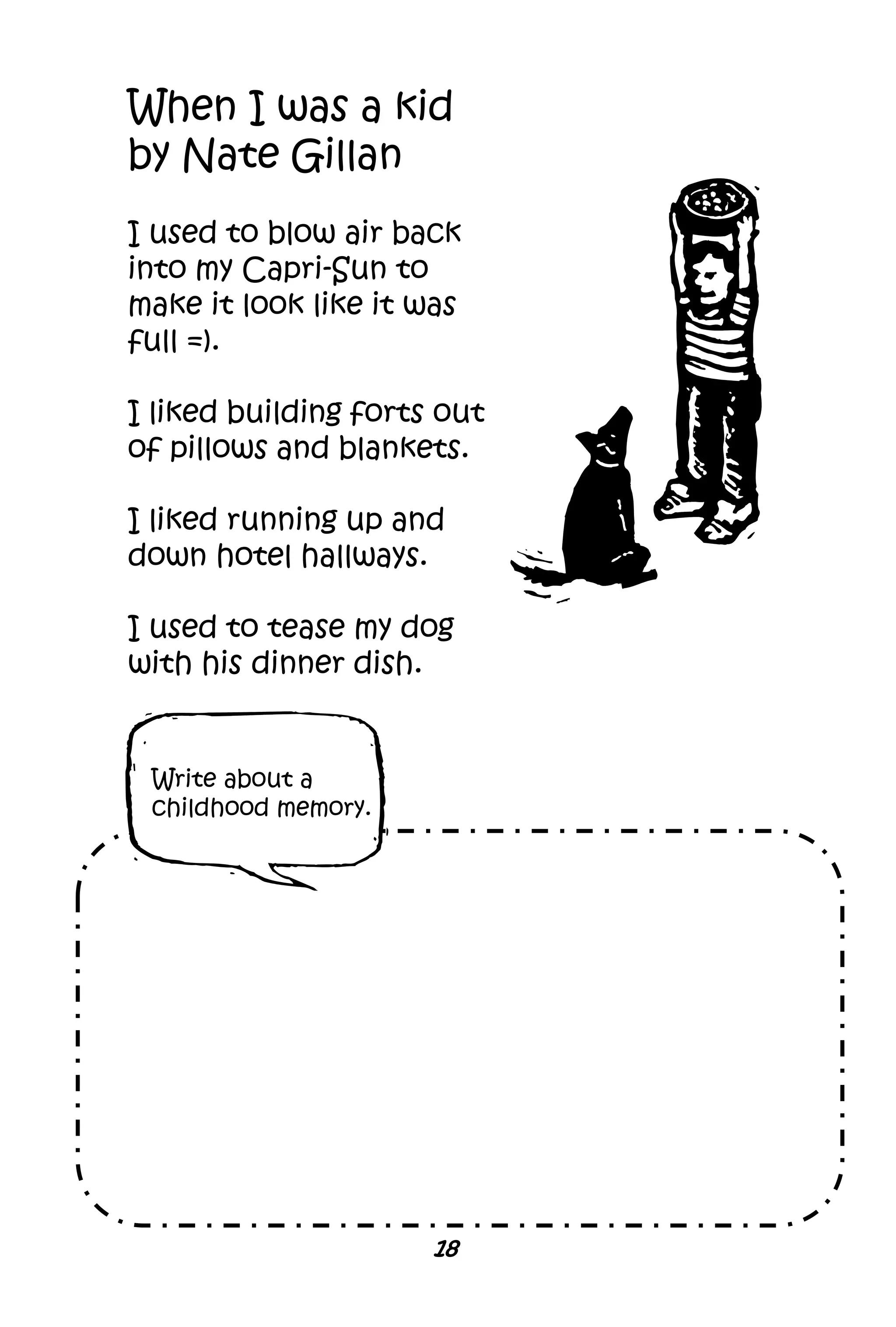 18
When I was a kid
by Nate Gillan
I used to blow air back
into my Capri-Sun to
make it look like it was
full =).
I liked building forts out
of pillows and blankets.
I liked running up and
down hotel hallways.
I used to tease my dog
with his dinner dish.
Write about a
childhood memory.
 