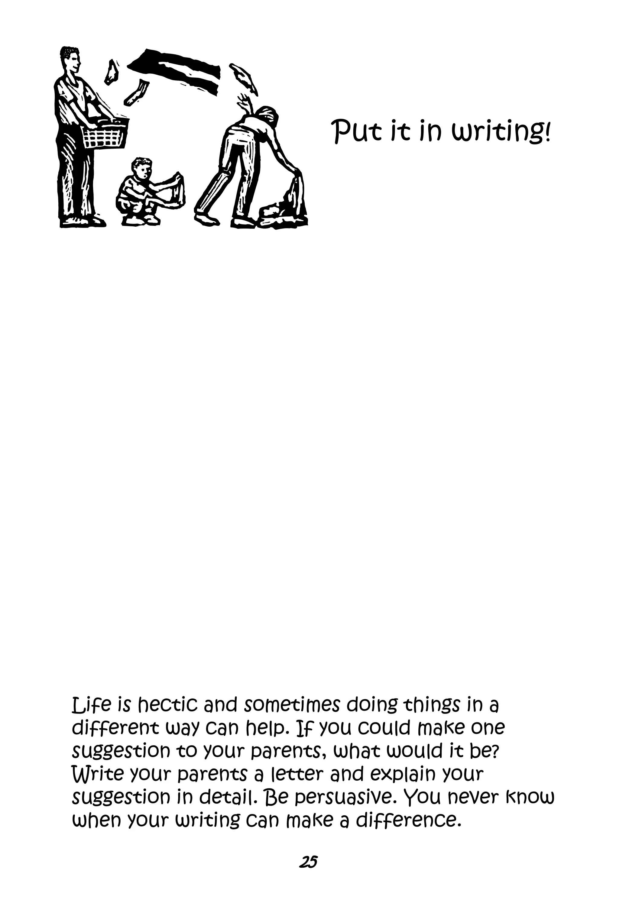 25
Life is hectic and sometimes doing things in a
different way can help. If you could make one
suggestion to your parents, what would it be?
Write your parents a letter and explain your
suggestion in detail. Be persuasive. You never know
when your writing can make a difference.
Put it in writing!
 