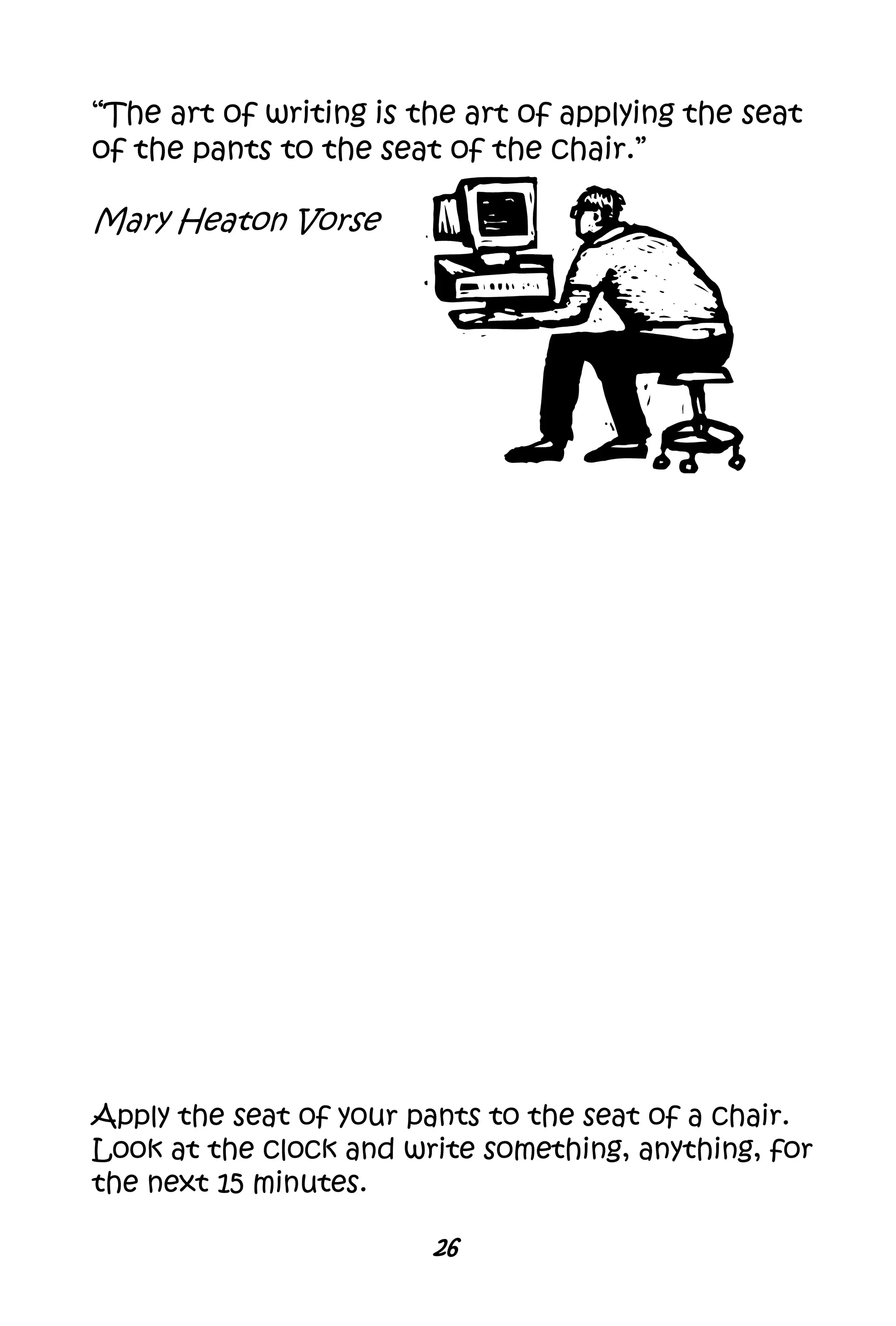 26
“The art of writing is the art of applying the seat
of the pants to the seat of the chair.”
Mary Heaton Vorse
Apply the seat of your pants to the seat of a chair.
Look at the clock and write something, anything, for
the next 15 minutes.
 
