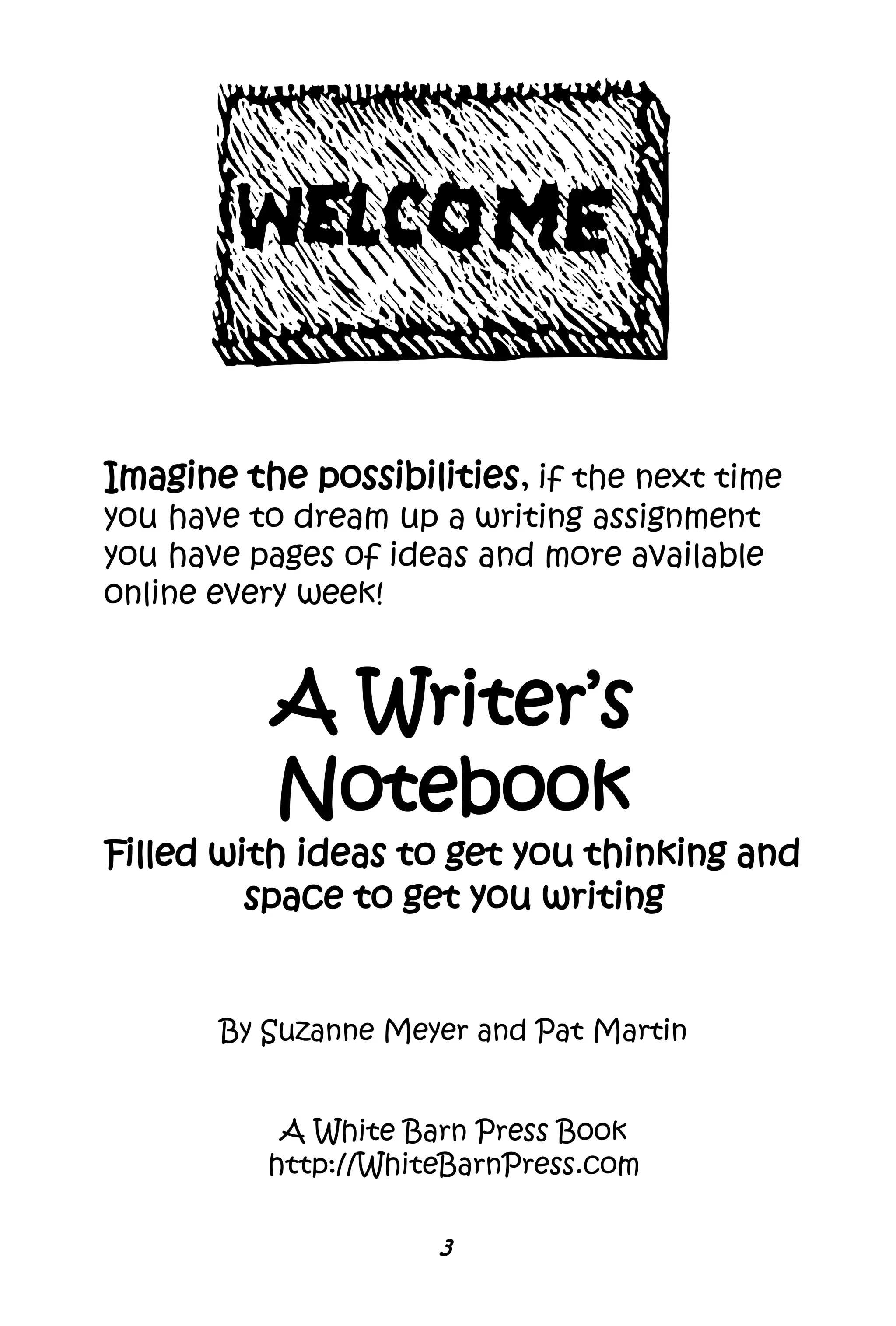 Imagine the possibilities, if the next time
you have to dream up a writing assignment
you have pages of ideas and more available
online every week!
A Writer’s
Notebook
Filled with ideas to get you thinking and
space to get you writing
By Suzanne Meyer and Pat Martin
A White Barn Press Book
http://WhiteBarnPress.com
3
 