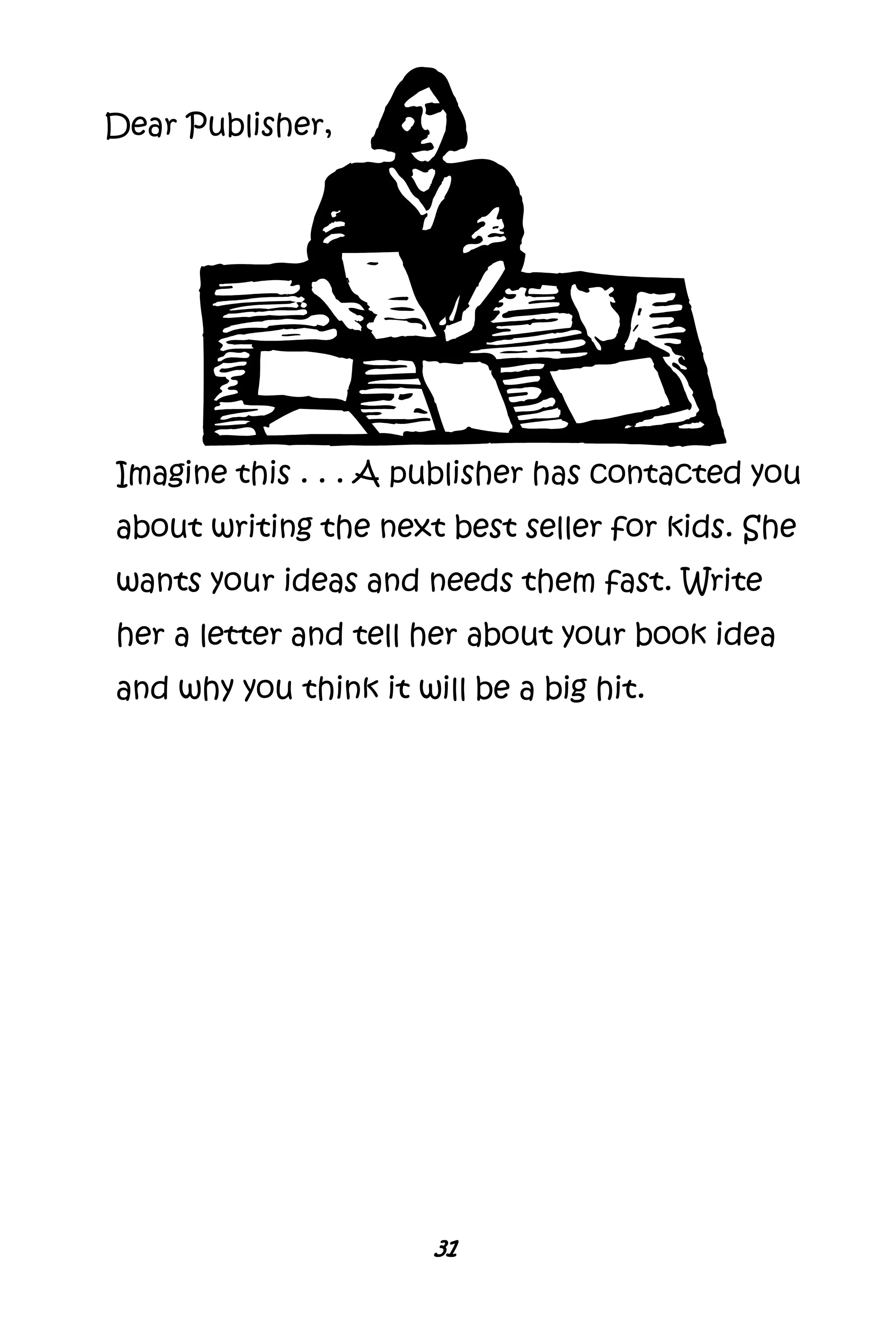 31
Imagine this . . . A publisher has contacted you
about writing the next best seller for kids. She
wants your ideas and needs them fast. Write
her a letter and tell her about your book idea
and why you think it will be a big hit.
Dear Publisher,
 