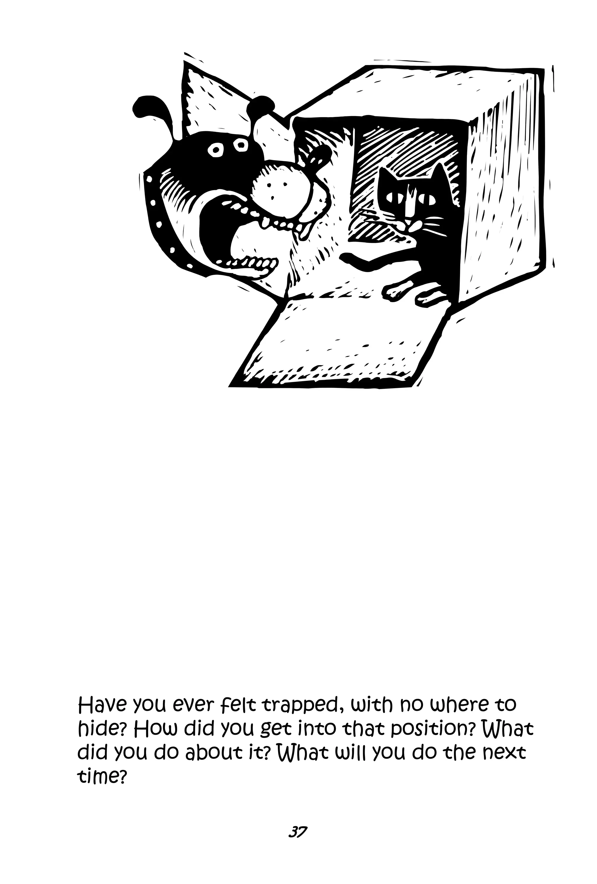 37
Have you ever felt trapped, with no where to
hide? How did you get into that position? What
did you do about it? What will you do the next
time?
 
