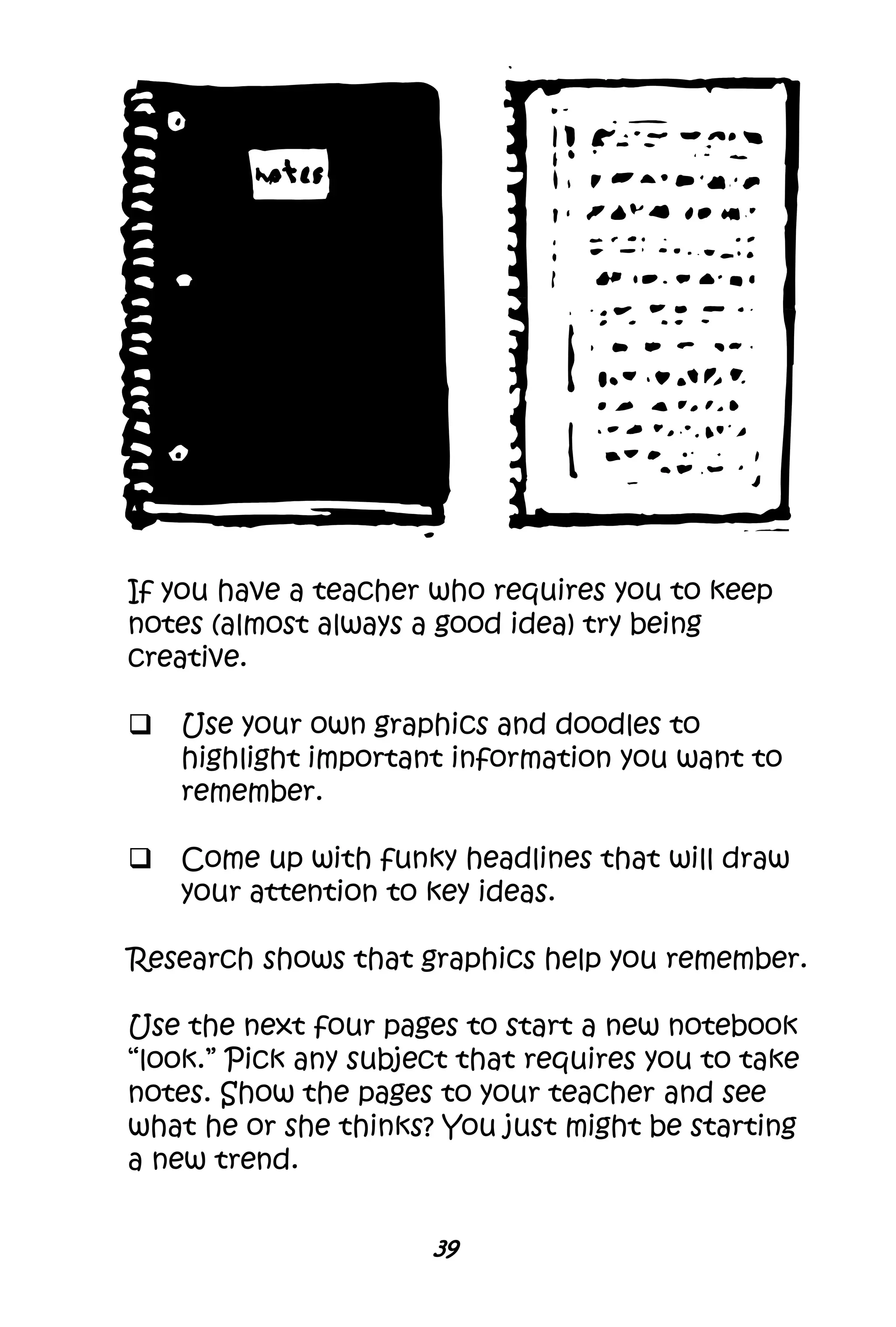 39
If you have a teacher who requires you to keep
notes (almost always a good idea) try being
creative.
 Use your own graphics and doodles to
highlight important information you want to
remember.
 Come up with funky headlines that will draw
your attention to key ideas.
Research shows that graphics help you remember.
Use the next four pages to start a new notebook
“look.” Pick any subject that requires you to take
notes. Show the pages to your teacher and see
what he or she thinks? You just might be starting
a new trend.
 