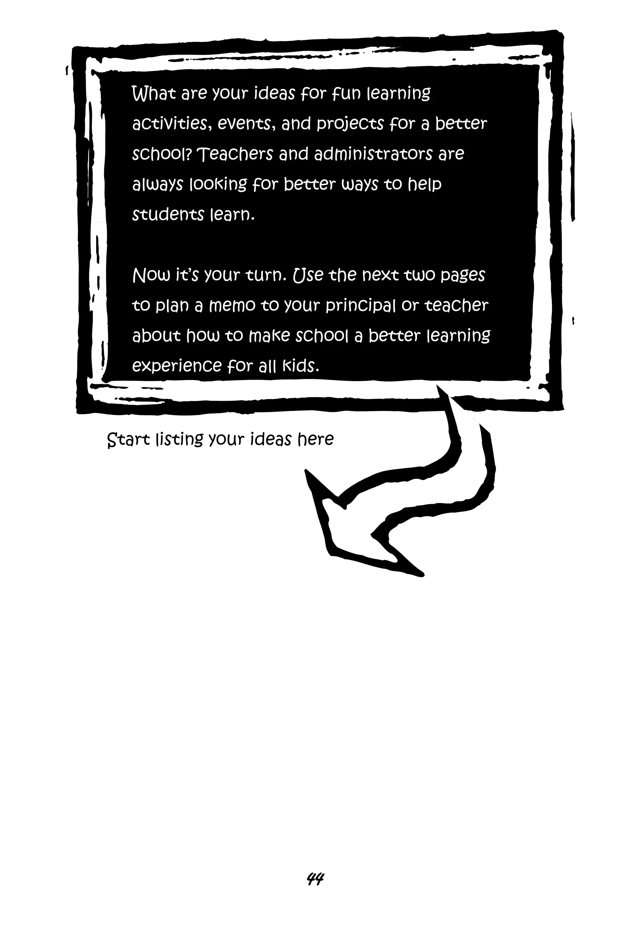 44
What are your ideas for fun learning
activities, events, and projects for a better
school? Teachers and administrators are
always looking for better ways to help
students learn.
Now it’s your turn. Use the next two pages
to plan a memo to your principal or teacher
about how to make school a better learning
experience for all kids.
Start listing your ideas here
 