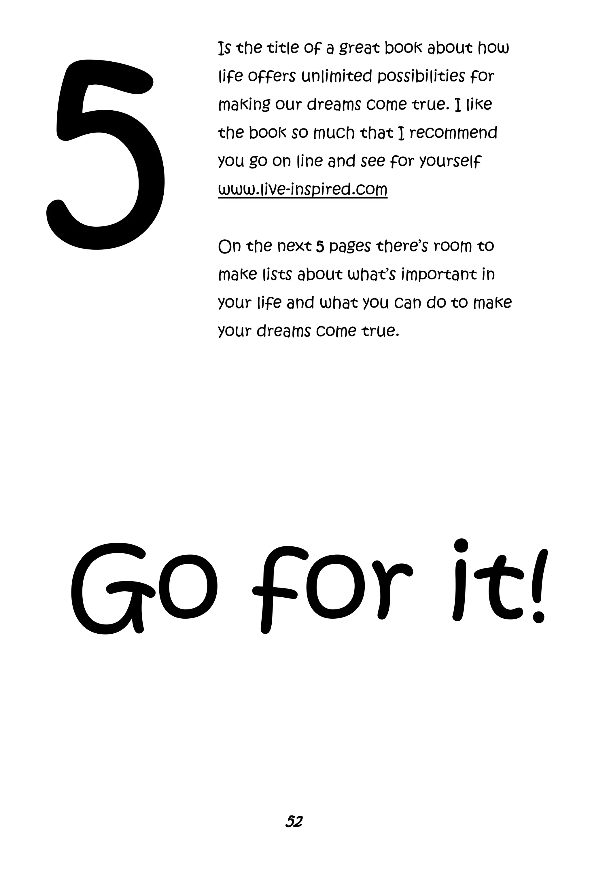 52
5
Is the title of a great book about how
life offers unlimited possibilities for
making our dreams come true. I like
the book so much that I recommend
you go on line and see for yourself
www.live-inspired.com
On the next 5 pages there’s room to
make lists about what’s important in
your life and what you can do to make
your dreams come true.
Go for it!
 