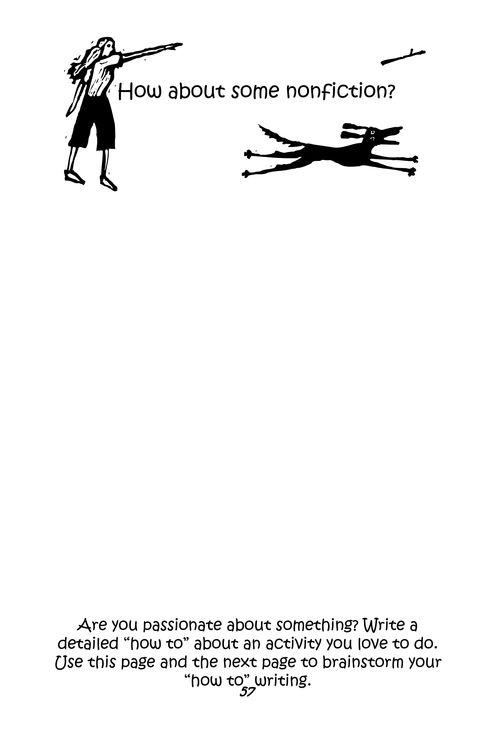 57
Are you passionate about something? Write a
detailed “how to” about an activity you love to do.
Use this page and the next page to brainstorm your
“how to” writing.
How about some nonfiction?
 