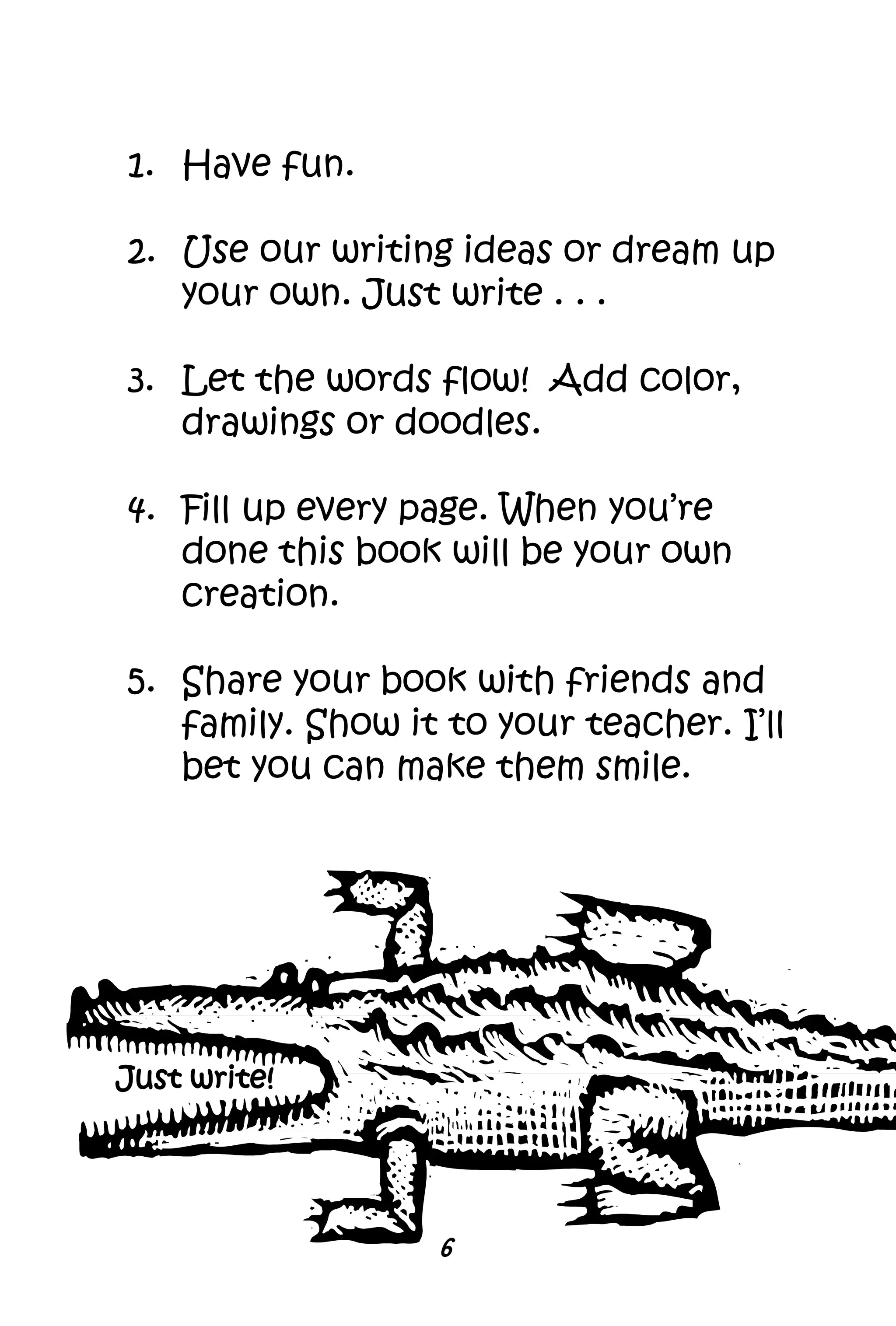1. Have fun.
2. Use our writing ideas or dream up
your own. Just write . . .
3. Let the words flow! Add color,
drawings or doodles.
4. Fill up every page. When you’re
done this book will be your own
creation.
5. Share your book with friends and
family. Show it to your teacher. I’ll
bet you can make them smile.
6
Just write!
 