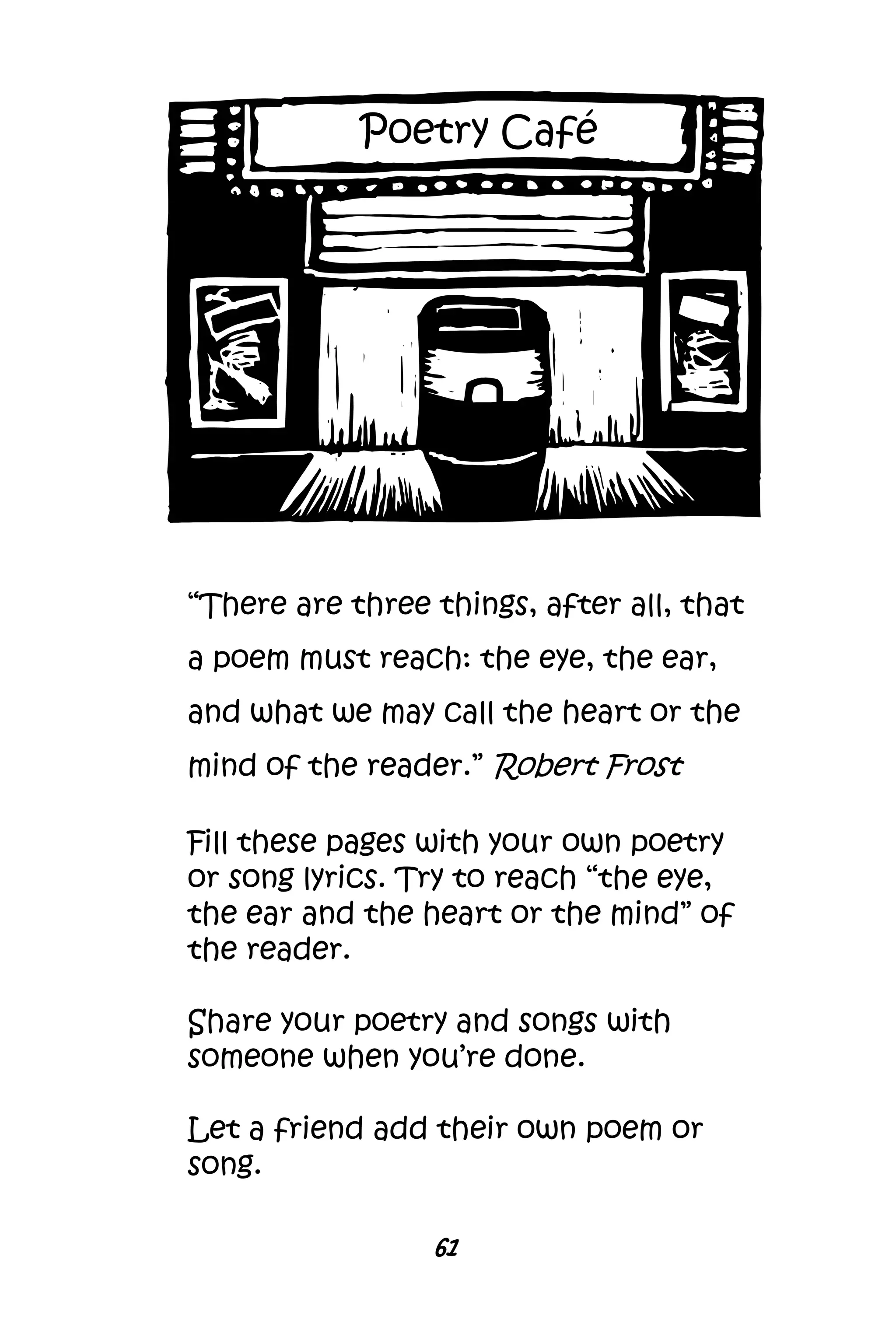61
“There are three things, after all, that
a poem must reach: the eye, the ear,
and what we may call the heart or the
mind of the reader.” Robert Frost
Fill these pages with your own poetry
or song lyrics. Try to reach “the eye,
the ear and the heart or the mind” of
the reader.
Share your poetry and songs with
someone when you’re done.
Let a friend add their own poem or
song.
Poetry Café
 