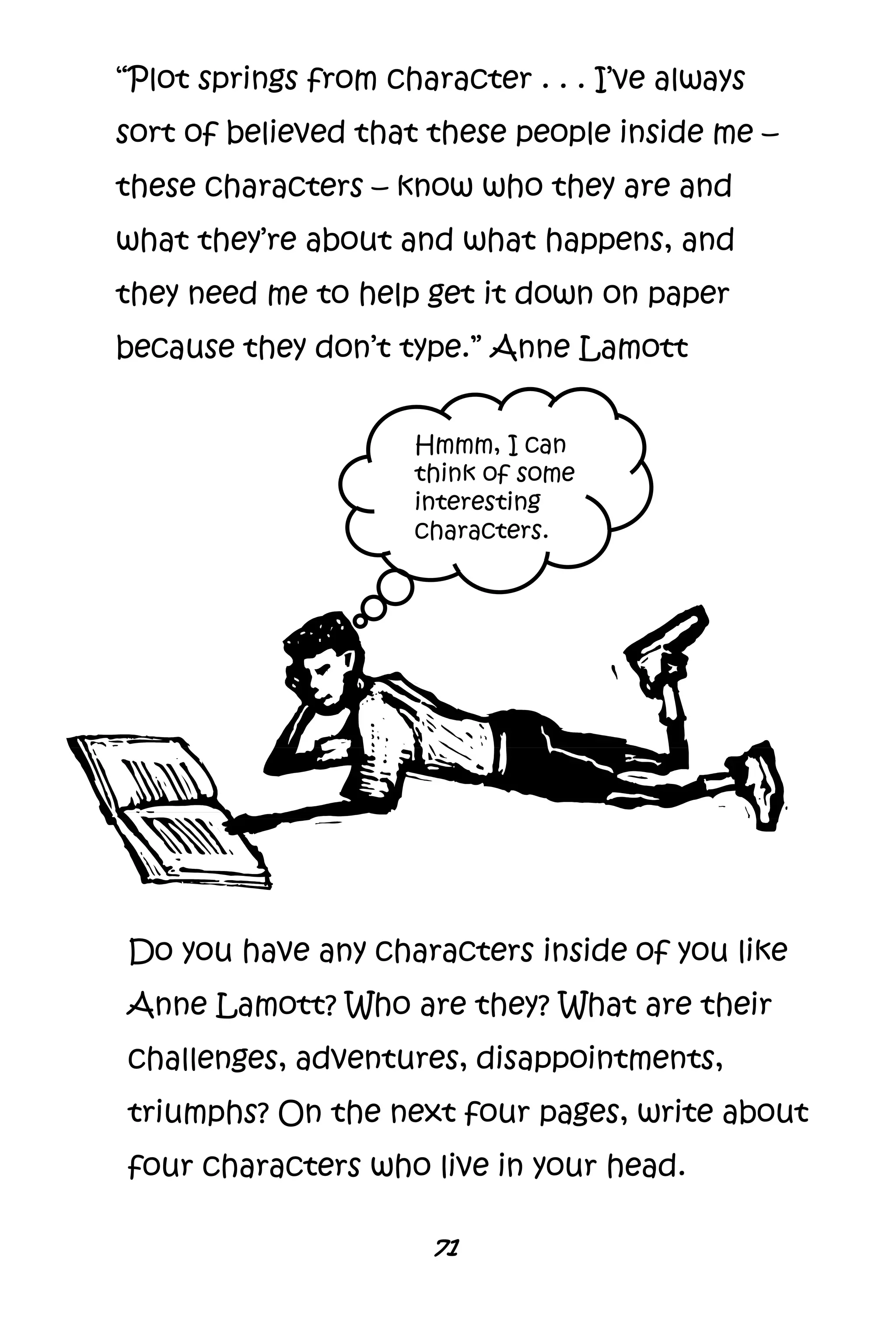 71
“Plot springs from character . . . I’ve always
sort of believed that these people inside me –
these characters – know who they are and
what they’re about and what happens, and
they need me to help get it down on paper
because they don’t type.” Anne Lamott
Do you have any characters inside of you like
Anne Lamott? Who are they? What are their
challenges, adventures, disappointments,
triumphs? On the next four pages, write about
four characters who live in your head.
Hmmm, I can
think of some
interesting
characters.
 