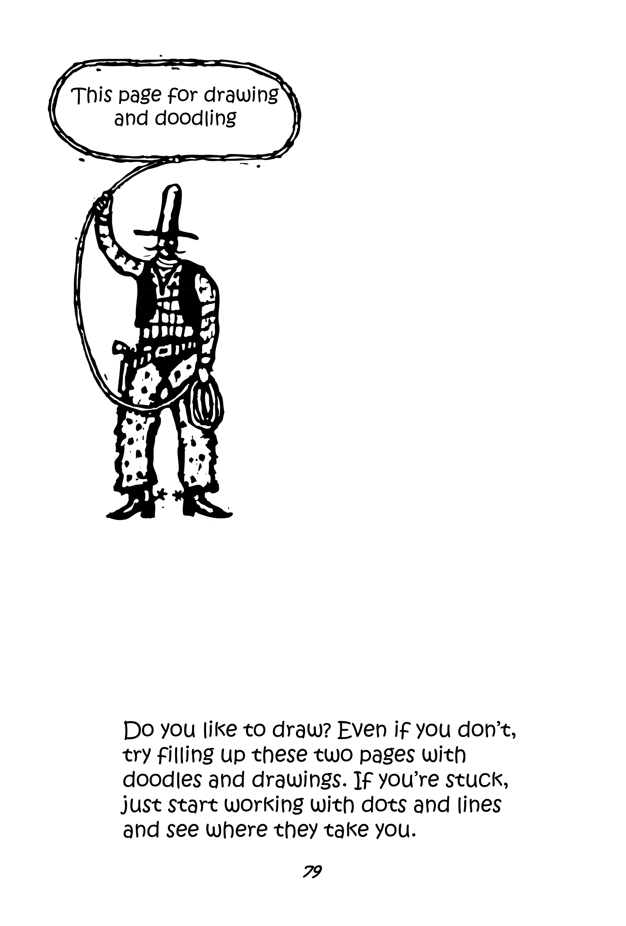 79
This page for drawing
and doodling
Do you like to draw? Even if you don’t,
try filling up these two pages with
doodles and drawings. If you’re stuck,
just start working with dots and lines
and see where they take you.
 