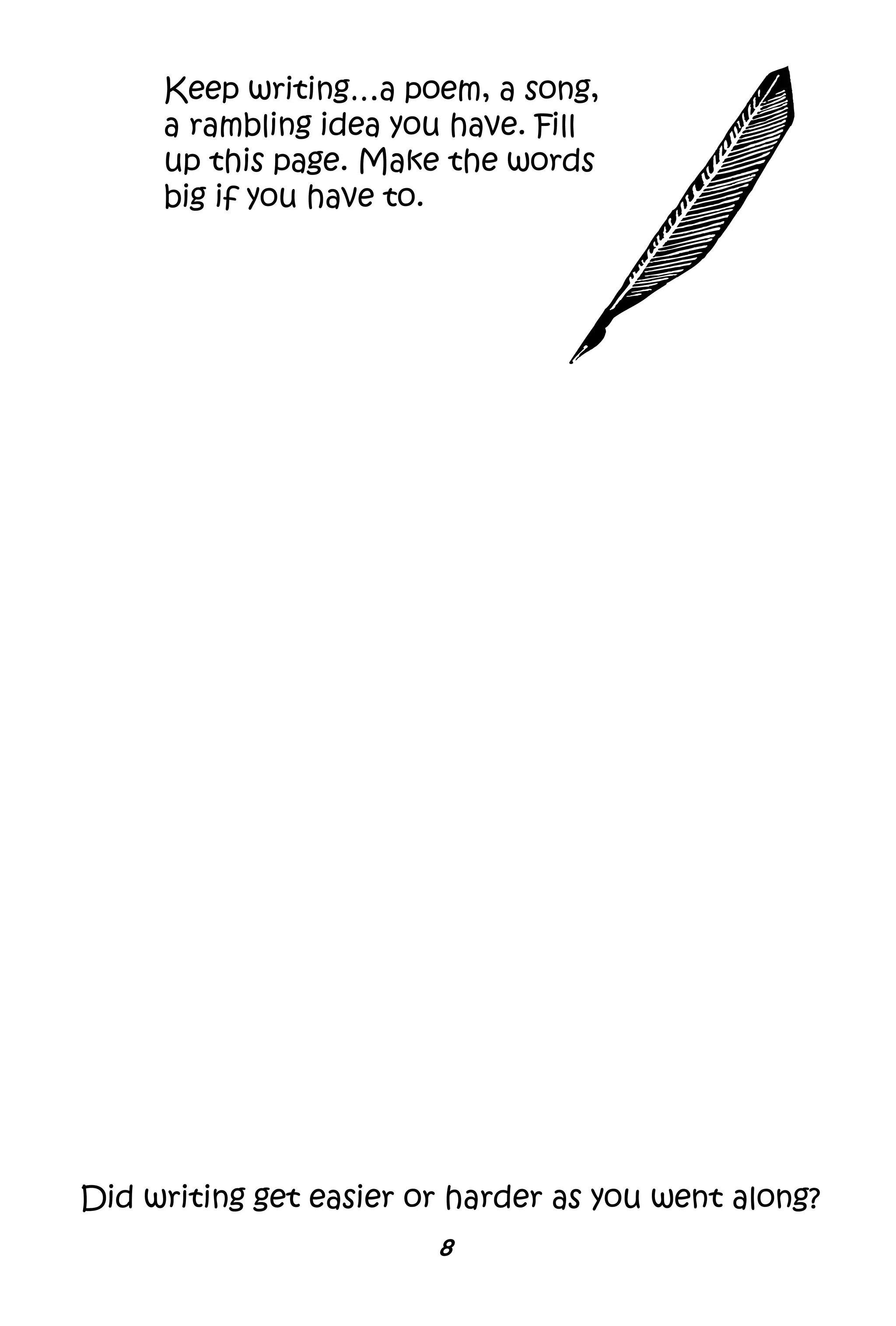 8
Keep writing…a poem, a song,
a rambling idea you have. Fill
up this page. Make the words
big if you have to.
Did writing get easier or harder as you went along?
 