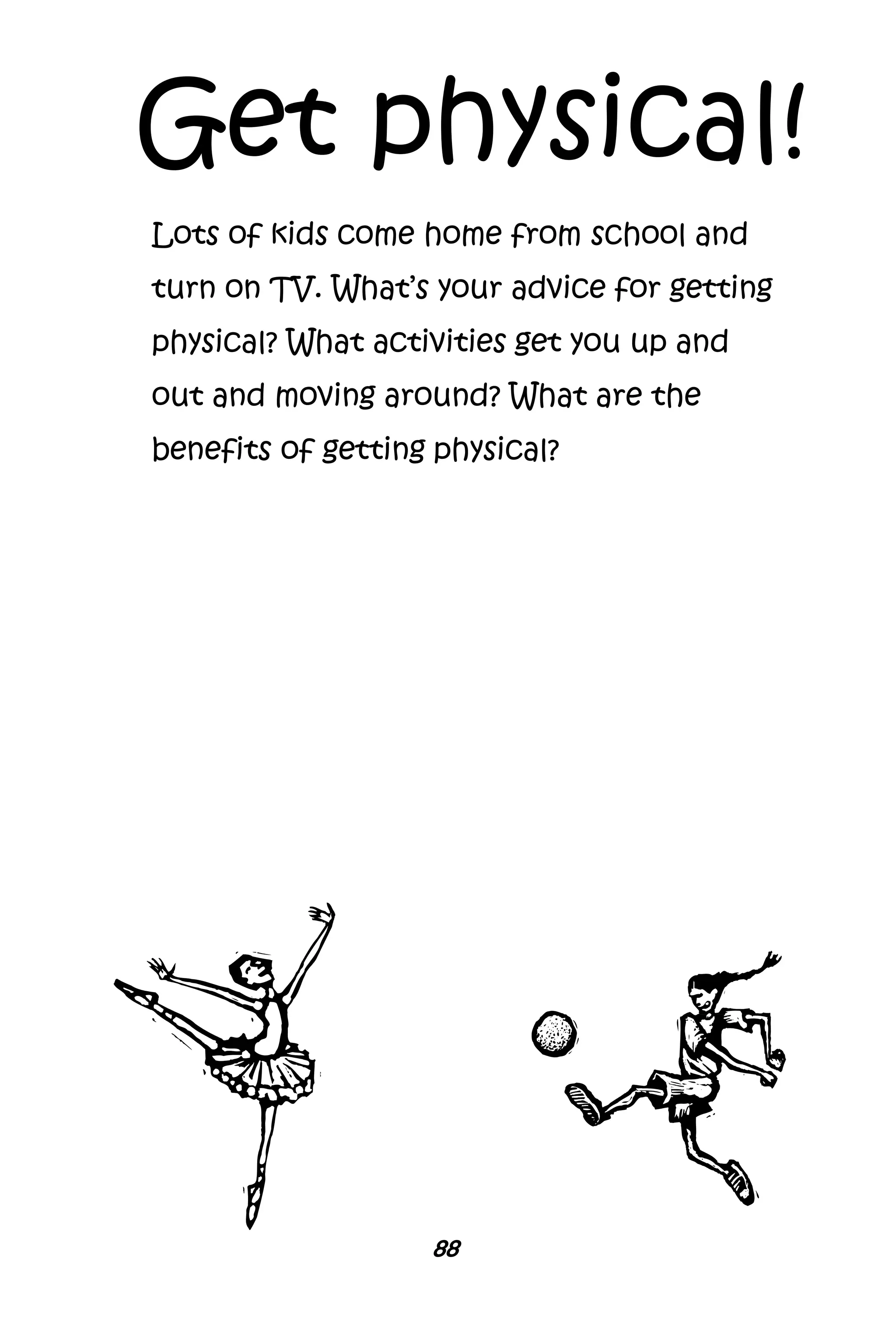 88
Get physical!
Lots of kids come home from school and
turn on TV. What’s your advice for getting
physical? What activities get you up and
out and moving around? What are the
benefits of getting physical?
 