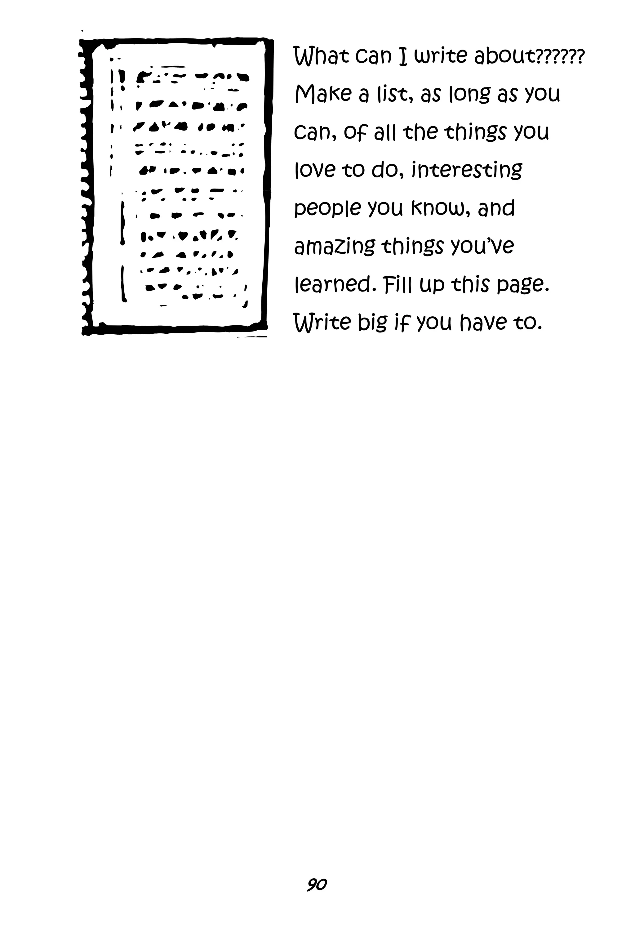 90
What can I write about??????
Make a list, as long as you
can, of all the things you
love to do, interesting
people you know, and
amazing things you’ve
learned. Fill up this page.
Write big if you have to.
 