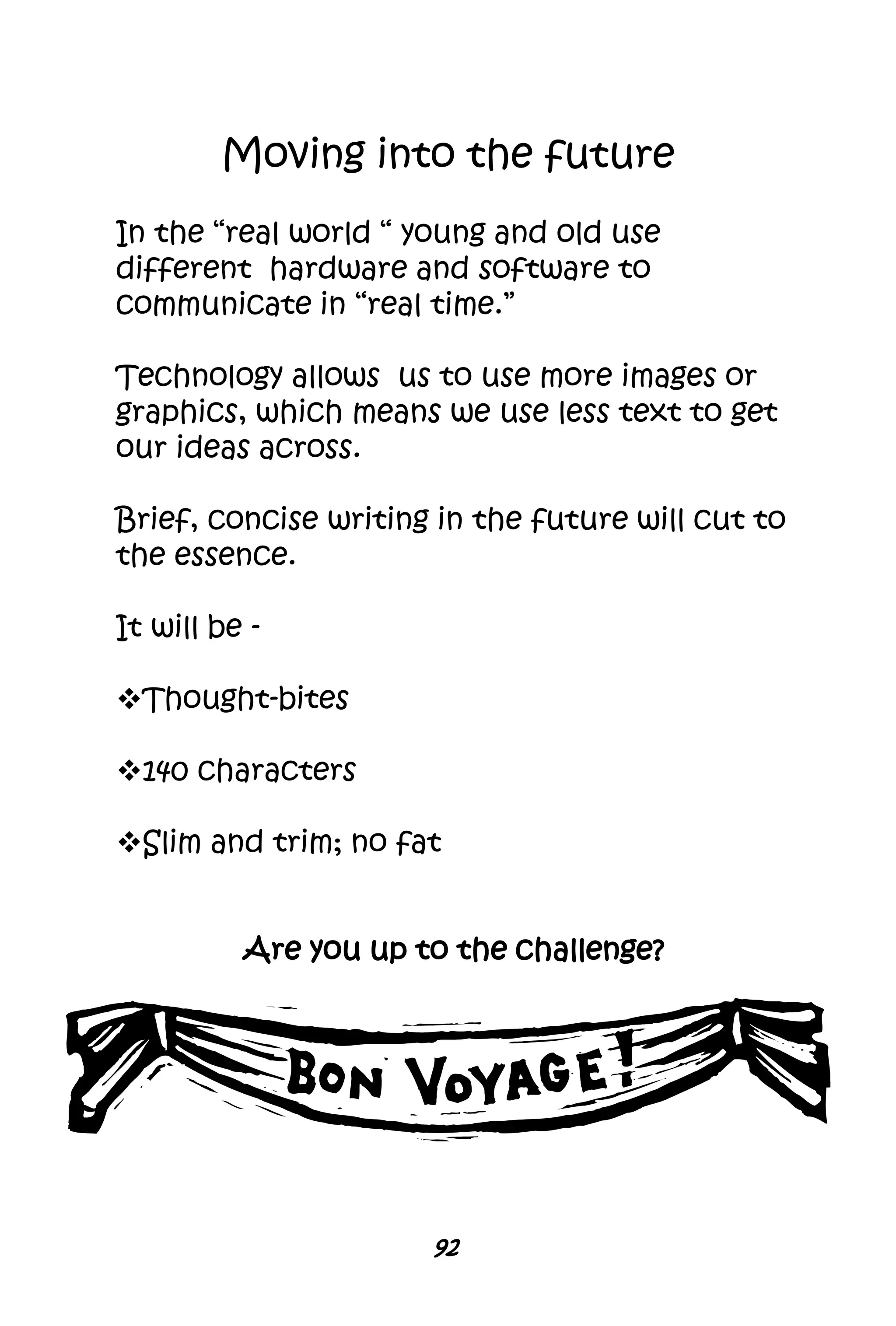 92
Moving into the future
In the “real world “ young and old use
different hardware and software to
communicate in “real time.”
Technology allows us to use more images or
graphics, which means we use less text to get
our ideas across.
Brief, concise writing in the future will cut to
the essence.
It will be -
Thought-bites
140 characters
Slim and trim; no fat
Are you up to the challenge?
 