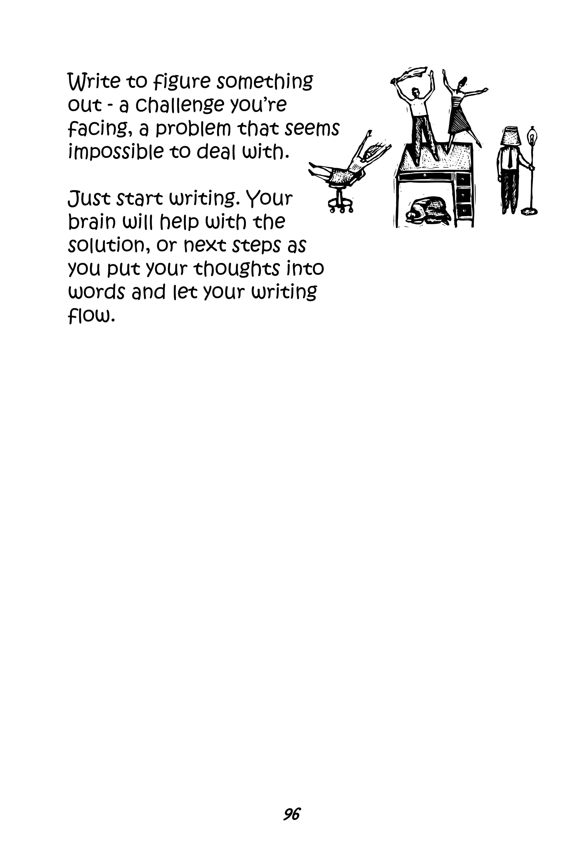 96
Write to figure something
out - a challenge you’re
facing, a problem that seems
impossible to deal with.
Just start writing. Your
brain will help with the
solution, or next steps as
you put your thoughts into
words and let your writing
flow.
 