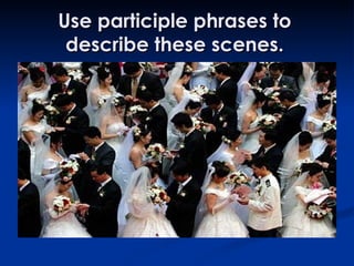 Use participle phrases to describe these scenes. 