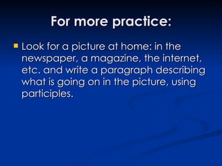For more practice: Look for a picture at home: in the newspaper, a magazine, the internet, etc. and write a paragraph describing what is going on in the picture, using participles. 