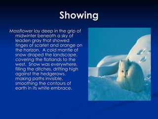 Showing Mossflower lay deep in the grip of midwinter beneath a sky of leaden gray that showed tinges of scarlet and orange on the horizon.  A cold mantle of snow draped the landscape, covering the flatlands to the west.  Snow was everywhere, filling the ditches, drifting high against the hedgerows, making paths invisible, smoothing the contours of earth in its white embrace. 
