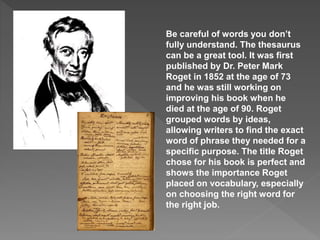 Be careful of words you don’t
fully understand. The thesaurus
can be a great tool. It was first
published by Dr. Peter Mark
Roget in 1852 at the age of 73
and he was still working on
improving his book when he
died at the age of 90. Roget
grouped words by ideas,
allowing writers to find the exact
word of phrase they needed for a
specific purpose. The title Roget
chose for his book is perfect and
shows the importance Roget
placed on vocabulary, especially
on choosing the right word for
the right job.
 