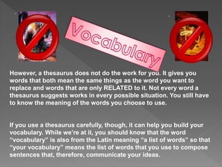 However, a thesaurus does not do the work for you. It gives you
words that both mean the same things as the word you want to
replace and words that are only RELATED to it. Not every word a
thesaurus suggests works in every possible situation. You still have
to know the meaning of the words you choose to use.
If you use a thesaurus carefully, though, it can help you build your
vocabulary. While we’re at it, you should know that the word
“vocabulary” is also from the Latin meaning “a list of words” so that
“your vocabulary” means the list of words that you use to compose
sentences that, therefore, communicate your ideas.
 