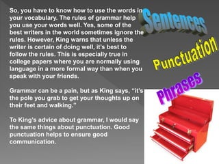 So, you have to know how to use the words in
your vocabulary. The rules of grammar help
you use your words well. Yes, some of the
best writers in the world sometimes ignore the
rules. However, King warns that unless the
writer is certain of doing well, it’s best to
follow the rules. This is especially true in
college papers where you are normally using
language in a more formal way than when you
speak with your friends.
Grammar can be a pain, but as King says, “it’s
the pole you grab to get your thoughts up on
their feet and walking.”
To King’s advice about grammar, I would say
the same things about punctuation. Good
punctuation helps to ensure good
communication.
 
