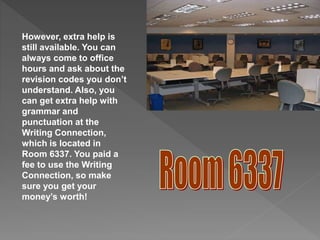 However, extra help is
still available. You can
always come to office
hours and ask about the
revision codes you don’t
understand. Also, you
can get extra help with
grammar and
punctuation at the
Writing Connection,
which is located in
Room 6337. You paid a
fee to use the Writing
Connection, so make
sure you get your
money’s worth!
 