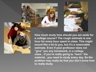 How much study time should you set aside for
a college course? The rough estimate is one
hour for every hour spent in class. This might
sound like a lot to you, but it’s a reasonable
estimate. Even if your professor does not
“give” you any homework, in a college
class…if you’re really going to “learn” the
material…you need to study every day. So the
problem may really be that you don’t know how
to really study.
 