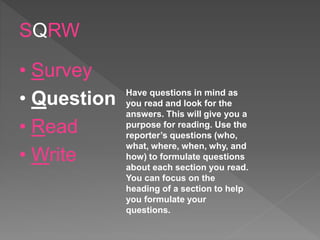SQRW
• Survey
• Question
• Read
• Write
Have questions in mind as
you read and look for the
answers. This will give you a
purpose for reading. Use the
reporter’s questions (who,
what, where, when, why, and
how) to formulate questions
about each section you read.
You can focus on the
heading of a section to help
you formulate your
questions.
 