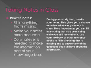  Rewrite notes:
› Fill in anything
that’s missing
› Make your notes
more accurate
› Do whatever is
needed to make
the information
part of your
knowledge base
During your study hour, rewrite
your notes. This gives you a chance
to review what was given out in
class. More importantly, you can fill
in anything that may be missing
while you still remember it. Use
your textbook or other reference
books to fill in anything that is
missing and to answer any of the
questions you still have about the
information.
 