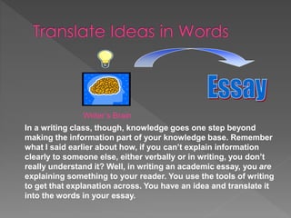 Writer’s Brain
In a writing class, though, knowledge goes one step beyond
making the information part of your knowledge base. Remember
what I said earlier about how, if you can’t explain information
clearly to someone else, either verbally or in writing, you don’t
really understand it? Well, in writing an academic essay, you are
explaining something to your reader. You use the tools of writing
to get that explanation across. You have an idea and translate it
into the words in your essay.
 