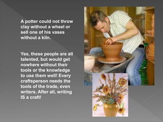 A potter could not throw
clay without a wheel or
sell one of his vases
without a kiln.
Yes, these people are all
talented, but would get
nowhere without their
tools or the knowledge
to use them well! Every
craftsperson needs the
tools of the trade, even
writers. After all, writing
IS a craft!
 