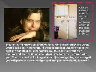 Stephen King knows all about writer’s tools. Inspired by his Uncle
Oren’s toolbox, King wrote, “I want to suggest that to write to the
best of your abilities, it behooves you to construct your own
toolbox and then build up enough muscle to carry it around with
you. Then, instead of looking at a hard job and getting discouraged,
you will perhaps seize the right tool and get immediately to work.”
Click on
the book
cover to
see the
10th
anniversary
edition of
this book,
published
in 2010.
 