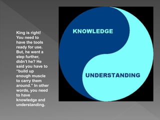 King is right!
You need to
have the tools
ready for use.
But, he went a
step further,
didn’t he? He
said you have to
“build up
enough muscle
to carry them
around.” In other
words, you need
to have
knowledge and
understanding.
 