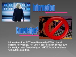 Information does NOT equal knowledge! When does it
become knowledge? Not until it becomes part of your own
knowledge bank. Something you KNOW in your own head
without looking it up.
 