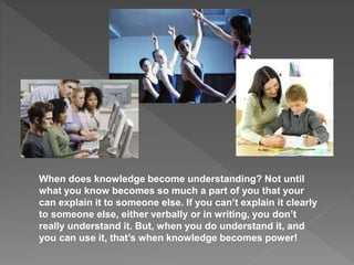 When does knowledge become understanding? Not until
what you know becomes so much a part of you that your
can explain it to someone else. If you can’t explain it clearly
to someone else, either verbally or in writing, you don’t
really understand it. But, when you do understand it, and
you can use it, that’s when knowledge becomes power!
 